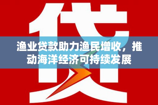 马龙渔业贷款助力渔民增收，推动海洋经济可持续发展